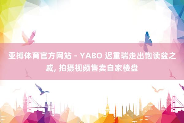 亚搏体育官方网站 - YABO 迟重瑞走出饱读盆之戚， 拍摄视频售卖自家楼盘