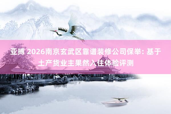 亚搏 2026南京玄武区靠谱装修公司保举: 基于土产货业主果然入住体验评测