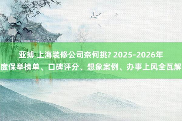 亚搏 上海装修公司奈何挑? 2025-2026年度保举榜单、口碑评分、想象案例、办事上风全瓦解