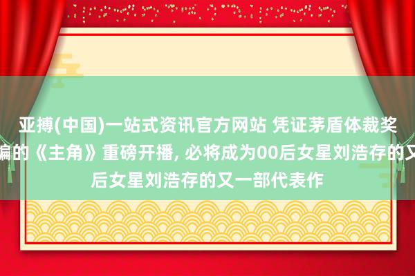 亚搏(中国)一站式资讯官方网站 凭证茅盾体裁奖获奖作品改编的《主角》重磅开播, 必将成为00后女星刘浩存的又一部代表作