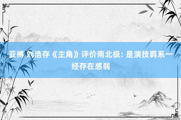 亚搏 刘浩存《主角》评价南北极: 是演技羁系一经存在感弱