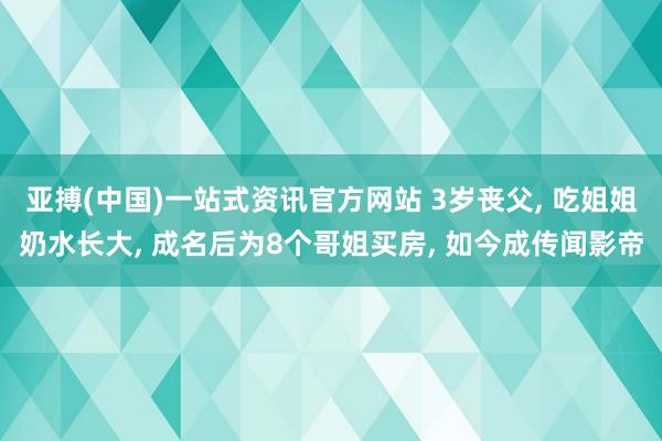 亚搏(中国)一站式资讯官方网站 3岁丧父, 吃姐姐奶水长大, 成名后为8个哥姐买房, 如今成传闻影帝