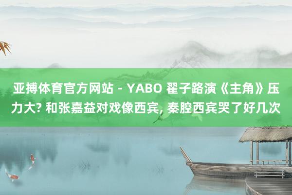 亚搏体育官方网站 - YABO 翟子路演《主角》压力大? 和张嘉益对戏像西宾, 秦腔西宾哭了好几次