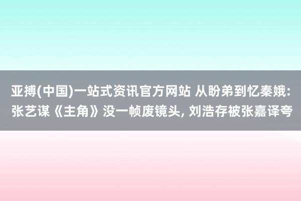 亚搏(中国)一站式资讯官方网站 从盼弟到忆秦娥: 张艺谋《主角》没一帧废镜头, 刘浩存被张嘉译夸