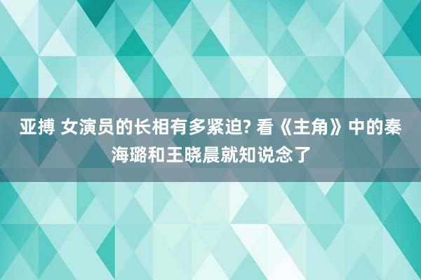 亚搏 女演员的长相有多紧迫? 看《主角》中的秦海璐和王晓晨就知说念了