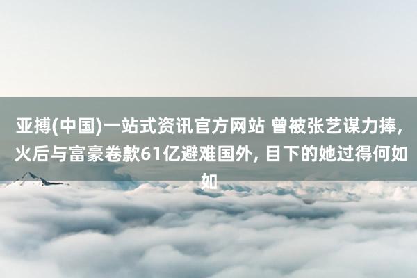 亚搏(中国)一站式资讯官方网站 曾被张艺谋力捧, 火后与富豪卷款61亿避难国外, 目下的她过得何如