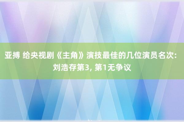亚搏 给央视剧《主角》演技最佳的几位演员名次: 刘浩存第3, 第1无争议