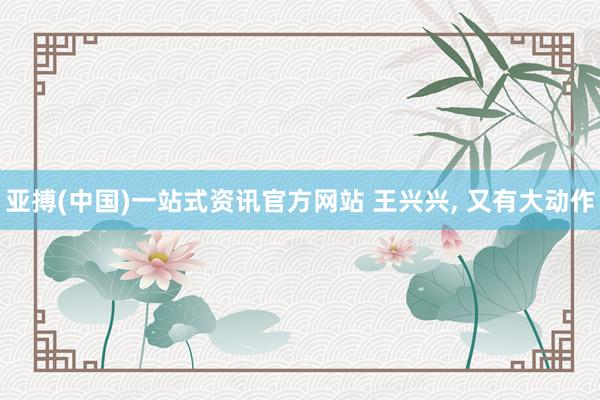 亚搏(中国)一站式资讯官方网站 王兴兴, 又有大动作