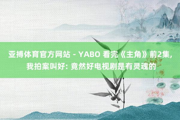 亚搏体育官方网站 - YABO 看完《主角》前2集, 我拍案叫好: 竟然好电视剧是有灵魂的