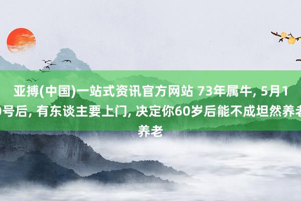 亚搏(中国)一站式资讯官方网站 73年属牛, 5月10号后, 有东谈主要上门, 决定你60岁后能不成坦然养老