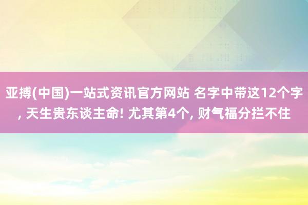 亚搏(中国)一站式资讯官方网站 名字中带这12个字, 天生贵东谈主命! 尤其第4个, 财气福分拦不住