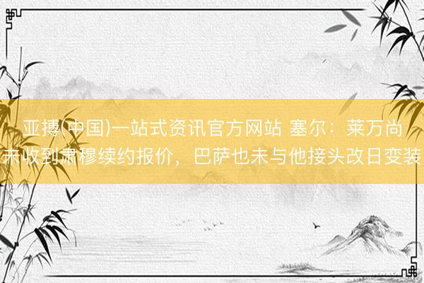 亚搏(中国)一站式资讯官方网站 塞尔:莱万尚未收到肃穆续约报价,巴萨也未与他接头改日变装