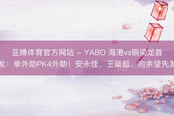 亚搏体育官方网站 - YABO 海港vs铜梁龙首发:单外助PK4外助!安永佳、王燊超、向余望先发