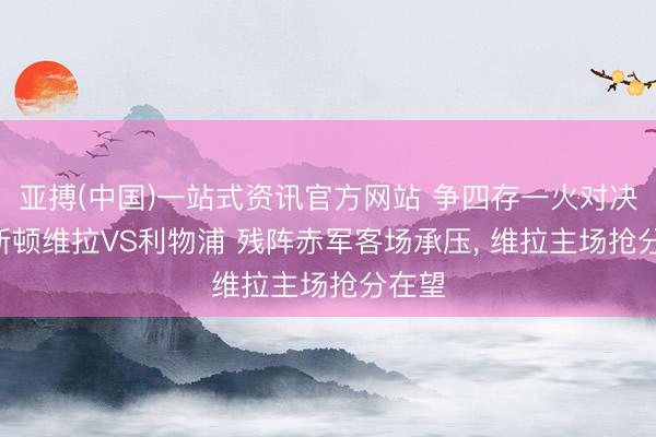 亚搏(中国)一站式资讯官方网站 争四存一火对决! 阿斯顿维拉VS利物浦 残阵赤军客场承压, 维拉主场抢分在望