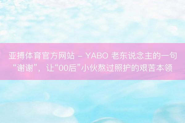 亚搏体育官方网站 - YABO 老东说念主的一句“谢谢”,让“00后”小伙熬过照护的艰苦本领