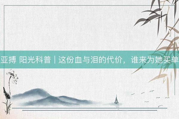 亚搏 阳光科普 | 这份血与泪的代价,谁来为她买单