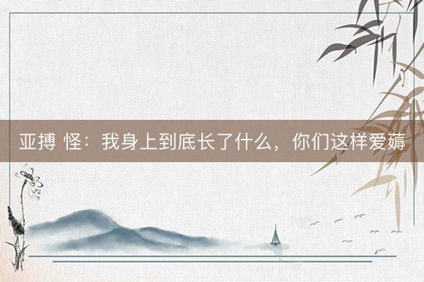 亚搏 怪:我身上到底长了什么,你们这样爱薅