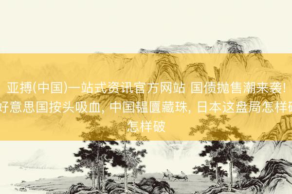 亚搏(中国)一站式资讯官方网站 国债抛售潮来袭! 好意思国按头吸血, 中国韫匵藏珠, 日本这盘局怎样破
