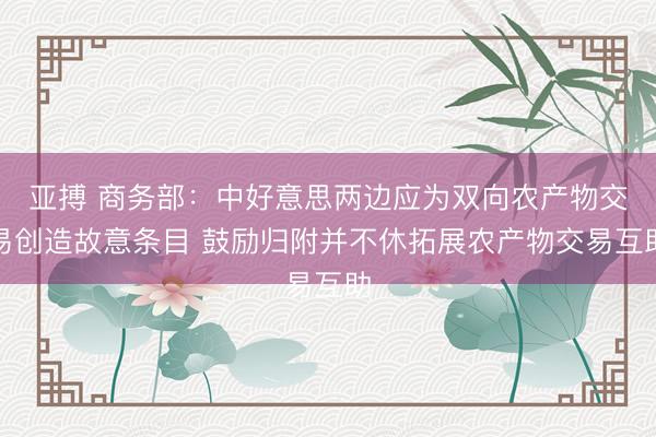亚搏 商务部:中好意思两边应为双向农产物交易创造故意条目 鼓励归附并不休拓展农产物交易互助