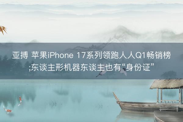 亚搏 苹果iPhone 17系列领跑人人Q1畅销榜;东谈主形机器东谈主也有“身份证”