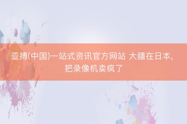 亚搏(中国)一站式资讯官方网站 大疆在日本, 把录像机卖疯了