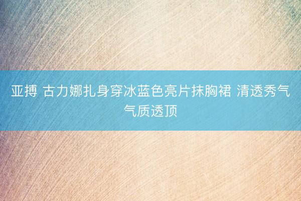 亚搏 古力娜扎身穿冰蓝色亮片抹胸裙 清透秀气气质透顶