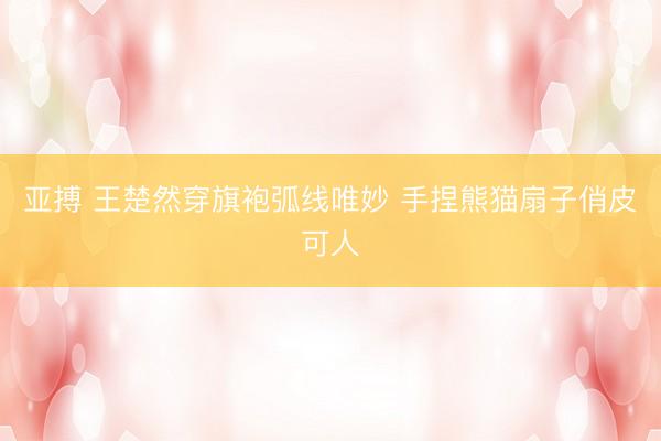 亚搏 王楚然穿旗袍弧线唯妙 手捏熊猫扇子俏皮可人