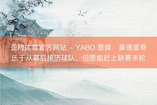 亚搏体育官方网站 - YABO 意媒:莫德里奇乐于从幕后接济球队,但愿能赶上联赛末轮