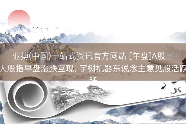 亚搏(中国)一站式资讯官方网站 [午盘]A股三大股指早盘涨跌互现, 宇树机器东说念主意见股活跃