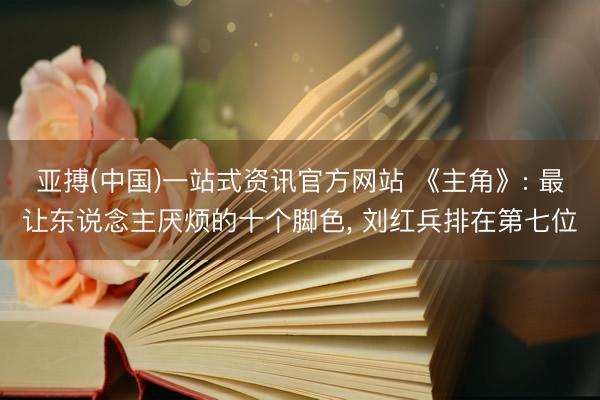 亚搏(中国)一站式资讯官方网站 《主角》: 最让东说念主厌烦的十个脚色, 刘红兵排在第七位