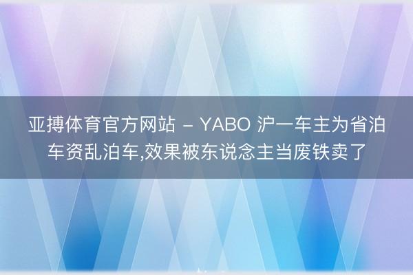 亚搏体育官方网站 - YABO 沪一车主为省泊车资乱泊车,效果被东说念主当废铁卖了