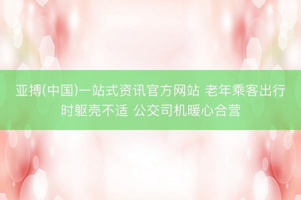 亚搏(中国)一站式资讯官方网站 老年乘客出行时躯壳不适 公交司机暖心合营