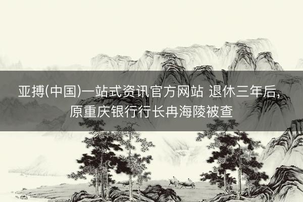 亚搏(中国)一站式资讯官方网站 退休三年后, 原重庆银行行长冉海陵被查