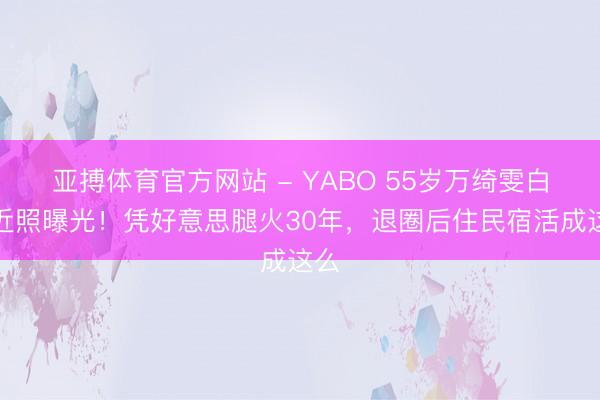 亚搏体育官方网站 - YABO 55岁万绮雯白裙近照曝光!凭好意思腿火30年,退圈后住民宿活成这么