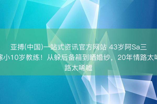 亚搏(中国)一站式资讯官方网站 43岁阿Sa三婚嫁小10岁教练!从躲后备箱到晒婚纱,20年情路太唏嘘