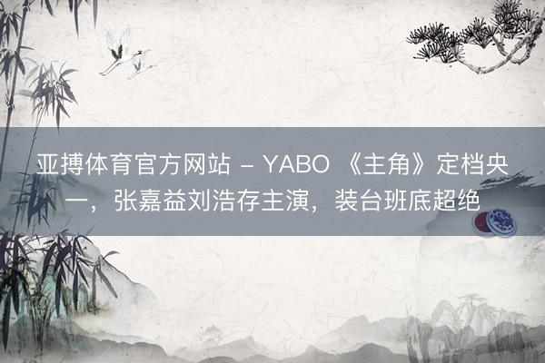 亚搏体育官方网站 - YABO 《主角》定档央一,张嘉益刘浩存主演,装台班底超绝