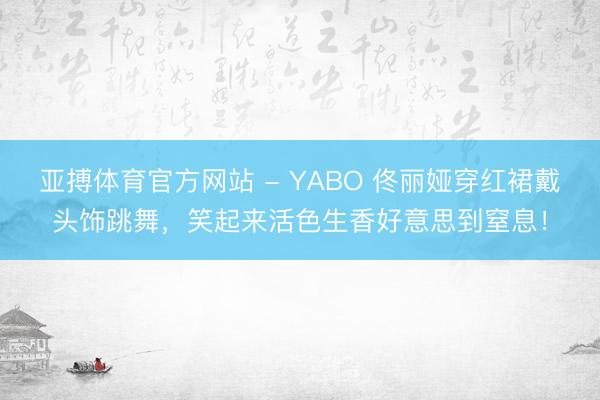 亚搏体育官方网站 - YABO 佟丽娅穿红裙戴头饰跳舞,笑起来活色生香好意思到窒息!