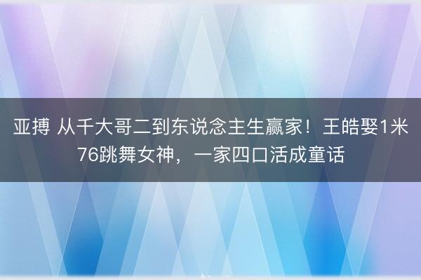 亚搏 从千大哥二到东说念主生赢家!王皓娶1米76跳舞女神,一家四口活成童话