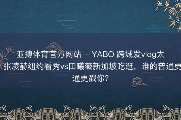 亚搏体育官方网站 - YABO 跨城发vlog太会了!张凌赫纽约看秀vs田曦薇新加坡吃逛,谁的普通更戳你?