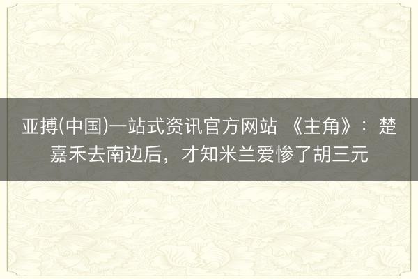 亚搏(中国)一站式资讯官方网站 《主角》:楚嘉禾去南边后,才知米兰爱惨了胡三元