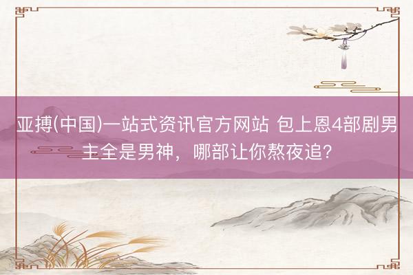 亚搏(中国)一站式资讯官方网站 包上恩4部剧男主全是男神,哪部让你熬夜追?
