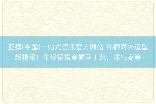 亚搏(中国)一站式资讯官方网站 孙俪海外造型超精采!牛仔裙报童帽马丁靴,洋气高等