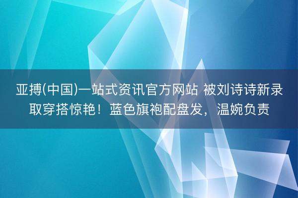 亚搏(中国)一站式资讯官方网站 被刘诗诗新录取穿搭惊艳!蓝色旗袍配盘发,温婉负责