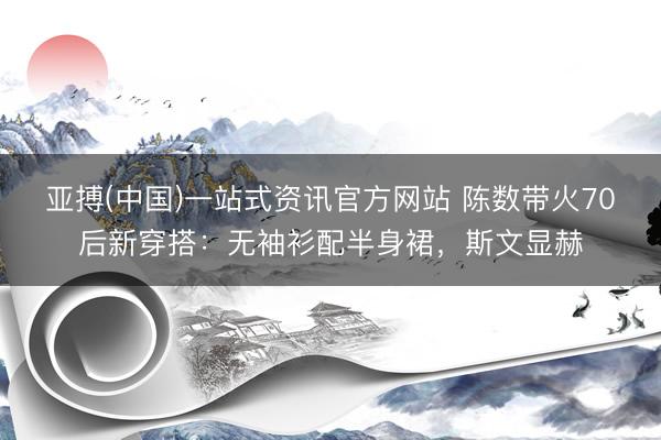 亚搏(中国)一站式资讯官方网站 陈数带火70后新穿搭:无袖衫配半身裙,斯文显赫