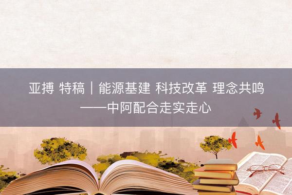 亚搏 特稿|能源基建 科技改革 理念共鸣——中阿配合走实走心