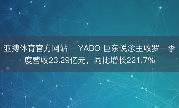 亚搏体育官方网站 - YABO 巨东说念主收罗一季度营收23.29亿元,同比增长221.7%