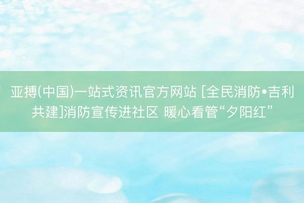 亚搏(中国)一站式资讯官方网站 [全民消防•吉利共建]消防宣传进社区 暖心看管“夕阳红”