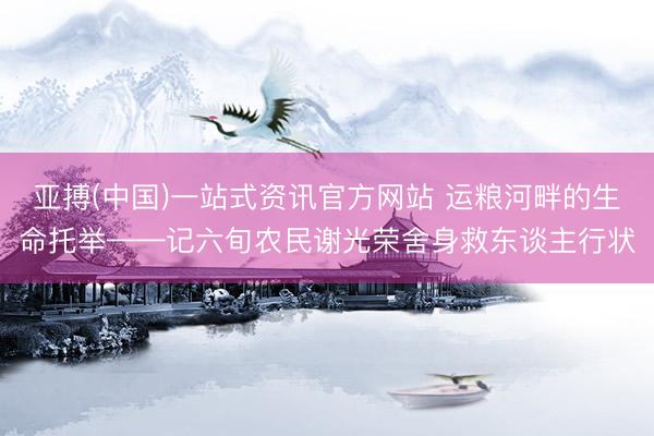 亚搏(中国)一站式资讯官方网站 运粮河畔的生命托举——记六旬农民谢光荣舍身救东谈主行状