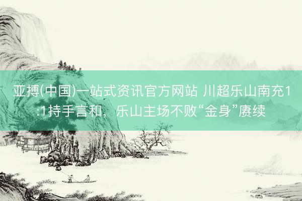 亚搏(中国)一站式资讯官方网站 川超乐山南充1:1持手言和,乐山主场不败“金身”赓续