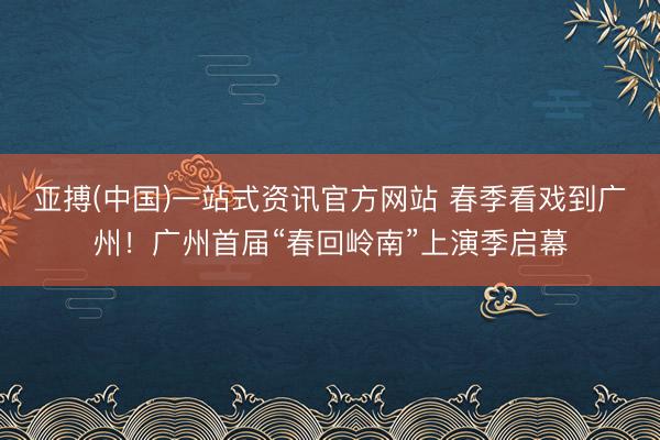 亚搏(中国)一站式资讯官方网站 春季看戏到广州!广州首届“春回岭南”上演季启幕
